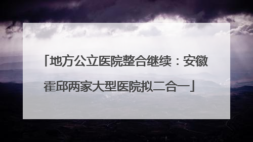 地方公立医院整合继续：安徽霍邱两家大型医院拟二合一